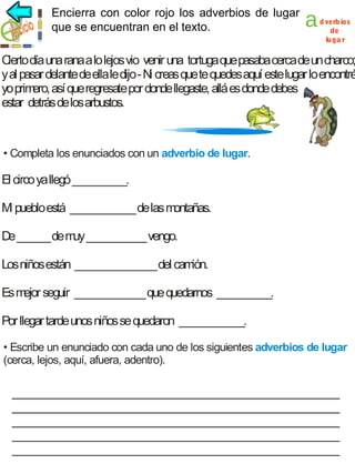 Encierra con color rojo los adverbios de lugar
adverbios de lugar
que se encuentran en el texto.

a

d verb ios
de
luga r

C día una rana a lo lejos vio venir una tortuga que pasaba cerca de un charco;
ierto
y al pasar delante de ella le dijo - Ni creas que te quedes aquí este lugar lo encontré
yo prim así que regresate por donde llegaste, allá es donde debes
ero,
estar detrás de los arbustos.

• Completa los enunciados con un adverbio de lugar.

El circo ya llegó __________.
M pueblo está ____________ de las m
i
ontañas.
De ______ de m ___________ vengo.
uy
Los niños están _______________ del cam
ión.
Es m seguir _____________ que quedarnos __________.
ejor
Por llegar tarde unos niños se quedaron ____________.
• Escribe un enunciado con cada uno de los siguientes adverbios de lugar
(cerca, lejos, aquí, afuera, adentro).

__________________________________________________
__________________________________________________
__________________________________________________
__________________________________________________
__________________________________________________

 