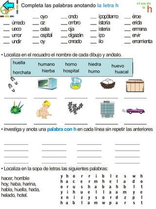 la letra h
Completa las palabras anotando la letra h

oyo
oz
ostia
ospital
oy

úm
edo
ueco
um
or
undir

ondo
om
bro
oja
olgazán
onrado

e l uso de
la

h

ipopótam
o
istoria
isteria
ipo
ilo

éroe
erida
erm
ana
ervir
erram
ienta

• Localiza en el recuadro el nombre de cada dibujo y anótalo.
huella
horchata

humano ano horno hiedra
huella hum horno hiedra hierba huevo
hierba
hospital
humo
horchata humo huacal hospital huevo huacal

• investiga y anota una palabra con h en cada línea sin repetir las anteriores.

• Localiza en la sopa de letras las siguientes palabras:
hacer, horrible
hoy, haba, harina,
habla, huella, hada,
helado, hotel.

y
h
o
y
x
h

h
a
r
i
n
a

o
c
u
h
i
b

r
e
s
u
z
l

r i b
r m h
h a b
e l l
y s o
a m w

l
e
a
a
r
p

e
l
h
a
d
a

s
a
b
m
z
r

w
d
l
y
p
s

h
o
t
e
l
t

 