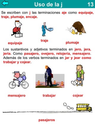 Uso de la j

13

Se escriben con j las terminaciones aje como equipaje,
traje, plumaje, encaje.

equipaje

traje

plumaje

Los sustantivos y adjetivos terminados en jero, jera,
jeria. Como pasajero, ovejero, relojería, mensajero.
Además de los verbos terminados en jar y jear como
trabajar y cojear.

mensajero

trabajar

pasajeros

cojear

 