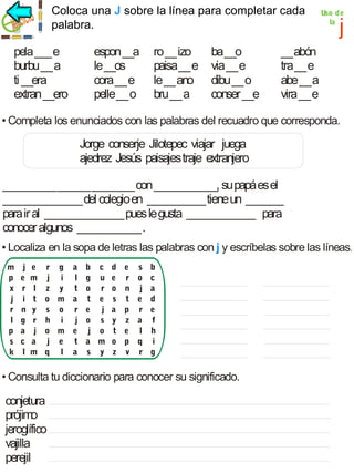 Coloca unaj J sobre la línea para completar cada
palabra.

pela ___ e
burbu __ a
ti __era
extran __ero

espon __a
le __os
cora __ e
pelle __ o

ro __ izo
paisa __ e
le __ ano
bru __ a

ba __o
via __ e
dibu __ o
conser __e

Uso de
la

j

__ abón
tra __ e
abe __ a
vira __ e

• Completa los enunciados con las palabras del recuadro que corresponda.

Jorge conserje Jilotepec viajar juega
ajedrez Jesús paisajes traje extranjero
__________ ______ ________ con ____________, su papá es el
_______________ del colegio en ___________ tiene un _______
para ir al _______________ pues le gusta _____________ para
conocer algunos ____________ .
• Localiza en la sopa de letras las palabras con j y escríbelas sobre las líneas.
m
p
x
j
r
l
p
s
k

j
e
r
i
n
g
a
c
l

e
m
l
t
y
r
j
a
m

r g a b c d
j i l g u e
z y t o r o
o m a t e s
s o r e j a
h i j o s y
o m e j o t
j e t a m o
q l a s y z

e
r
n
t
p
z
e
p
v

s
o
j
e
r
a
l
q
r

b
c
a
d
e
f
h
i
g

• Consulta tu diccionario para conocer su significado.

conjetura
prójimo
jeroglífico
vajilla
perejil

 