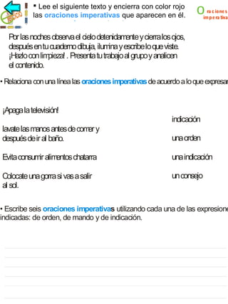  Lee el siguiente texto y encierra con color rojo
las oraciones imperativas que aparecen en él.
oraciones imperativas

o

ra c ione s
imp e ra tiva

Por las noches observa el cielo detenidamente y cierra los ojos,
después en tu cuaderno dibuja, ilumina y escribe lo que viste.
¡Hazlo con lim
pieza! . Presenta tu trabajo al grupo y analicen
el contenido.

• Relaciona con una línea las oraciones imperativas de acuerdo a lo que expresan

¡Apaga la televisión!

indicación

lavate las manos antes de com y
er
después de ir al baño.

una orden

Evita consumir alim
entos chatarra

una indicación

Colocate una gorra si vas a salir
al sol.

un consejo

• Escribe seis oraciones imperativas utilizando cada una de las expresione
indicadas: de orden, de mando y de indicación.

 