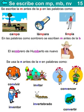 Se escribe con mp, mb, nv

15

Se escribe la m antes de la p en las palabras como:

campo

lámpara

limpia

En las palabras como sombrero se escriben m antes de la b

El sombrero de Humberto es nuevo
Se usa la n antes de la v en palabras como:

convivir

invitar
convencer

inventor

invertebrado
convertir

 