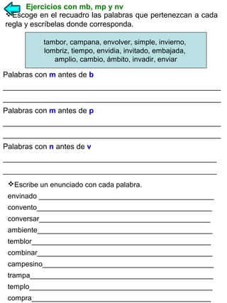 Ejercicios con mb, mp y nv
Escoge en el recuadro las palabras que pertenezcan a cada
regla y escríbelas donde corresponda.
tambor, campana, envolver, simple, invierno,
lombriz, tiempo, envidia, invitado, embajada,
amplio, cambio, ámbito, invadir, enviar

Palabras con m antes de b
____________________________________________________
____________________________________________________
Palabras con m antes de p
____________________________________________________
____________________________________________________
Palabras con n antes de v
___________________________________________________
___________________________________________________
Escribe un enunciado con cada palabra.
envinado ____________________________________________
convento____________________________________________
conversar___________________________________________
ambiente____________________________________________
temblor_____________________________________________
combinar____________________________________________
campesino___________________________________________
trampa______________________________________________
templo______________________________________________
compra_____________________________________________

 