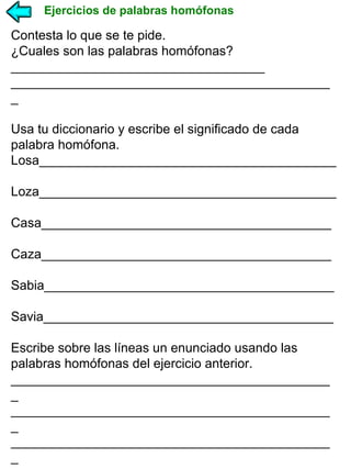 Ejercicios de palabras homófonas

Contesta lo que se te pide.
¿Cuales son las palabras homófonas?
___________________________________
____________________________________________
_
Usa tu diccionario y escribe el significado de cada
palabra homófona.
Losa_________________________________________
Loza_________________________________________
Casa________________________________________
Caza________________________________________
Sabia________________________________________
Savia________________________________________
Escribe sobre las líneas un enunciado usando las
palabras homófonas del ejercicio anterior.
____________________________________________
_
____________________________________________
_
____________________________________________
_

 
