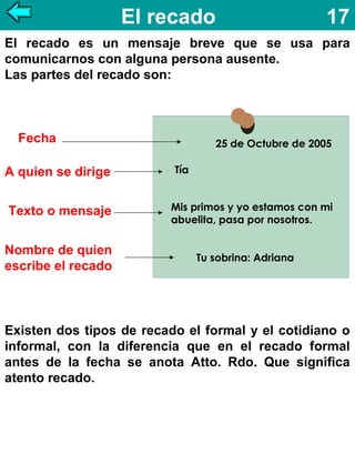 El recado

17

El recado es un mensaje breve que se usa para
comunicarnos con alguna persona ausente.
Las partes del recado son:

Fecha
A quien se dirige
Texto o mensaje
Nombre de quien
escribe el recado

25 de Octubre de 2005
Tía
Mis primos y yo estamos con mi
abuelita, pasa por nosotros.
Tu sobrina: Adriana

Existen dos tipos de recado el formal y el cotidiano o
informal, con la diferencia que en el recado formal
antes de la fecha se anota Atto. Rdo. Que significa
atento recado.

 