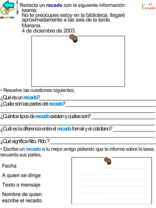 un recado
Redacta un recado con la siguiente información:

Mamá:
No te preocupes estoy en la biblioteca, llegaré
aproximadamente a las seis de la tarde.
Mariana.
4 de diciembre de 2003.

r

el
e c a do

• Resuelve las cuestiones siguientes.

¿Q es un recado?__________________________________________________
ué
¿Cuále son las partes del recado? ______________________________________
__________________________________________________________________
¿Cuántos tipos de recado existen y cuáles son? ___________________________
__________________________________________________________________
¿Cuál es la diferencia entre el recado form y el cotidiano? __________________
al
__________________________________________________________________
¿Q significaAtto. Rdo.? _____________________________________________
ué
• Escribe un recado a tu mejor amigo pidiendo que te informe sobre la tarea,
recuerda sus partes.
Fecha.
Fecha

Aquién se dirige .

A quien se dirige
T
exto o mensaje.

Texto o mensaje
Nombre de quien
Nombre de quien
escribe recado.
escribe el el recado.

 