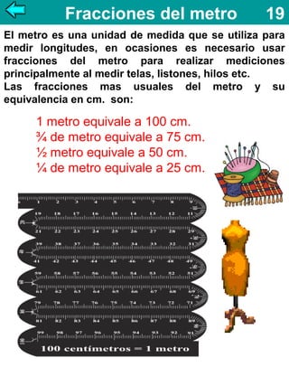 Fracciones del metro

19

El metro es una unidad de medida que se utiliza para
medir longitudes, en ocasiones es necesario usar
fracciones del metro para realizar mediciones
principalmente al medir telas, listones, hilos etc.
Las fracciones mas usuales del metro y su
equivalencia en cm. son:

1 metro equivale a 100 cm.
¾ de metro equivale a 75 cm.
½ metro equivale a 50 cm.
¼ de metro equivale a 25 cm.

 