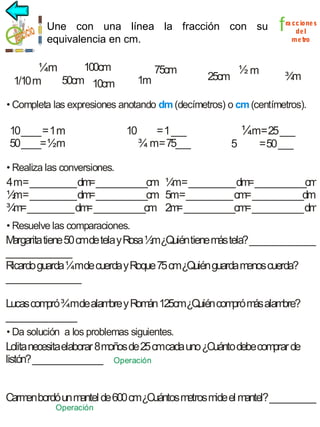 Une con una línea la fracción con su
fracción
equivalencia en cm.

100cm
¼m
50cm 10cm
1/10 m

1m

75cm

½m

25cm

f

ra cc ione s
de l
me tro

¾
m

• Completa las expresiones anotando dm (decímetros) o cm (centímetros).

10 ____ = 1 m
50 ____= ½m

10

= 1 ___
¾ m= 75___

¼m= 25 ___
5

= 50 ___

• Realiza las conversiones.

4 m= __________ dm ___________cm ¼ = __________ dm ___________cm
=
m
=
½ = __________ dm ___________cm 5m= __________ cm ___________dm
m
=
=
¾ = __________ dm ___________cm 2m ___________cm ___________ dm
m
=
=
=
• Resuelve las comparaciones.

M
argarita tiene 50 cmde tela y Rosa ½m¿Quién tiene más tela? ______________
______________
Ricardo guarda ¼mde cuerda y Roque 75 cm¿Quién guarda menos cuerda?
________________
Lucas compró ¾mde alam y R án 125cm¿Q com m alam
bre om
uién pró ás
bre?
_______________
• Da solución a los problemas siguientes.

Lolita necesita elaborar 8 moños de 25 cmcada uno ¿Cuánto debe comprar de
listón? _______________ Operación
Carm bordó un mantel de 600 cm¿Cuántos m
en
etros mide el m
antel? __________
Operación

 