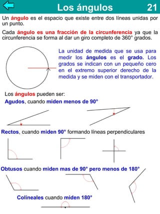 Los ángulos

21

Un ángulo es el espacio que existe entre dos líneas unidas por
un punto.
Cada ángulo es una fracción de la circunferencia ya que la
circunferencia se forma al dar un giro completo de 360° grados.
La unidad de medida que se usa para
medir los ángulos es el grado. Los
grados se indican con un pequeño cero
en el extremo superior derecho de la
medida y se miden con el transportador.
Los ángulos pueden ser:
Agudos, cuando miden menos de 90°

Rectos, cuando miden 90° formando líneas perpendiculares

Obtusos cuando miden mas de 90° pero menos de 180°

Colíneales cuando miden 180°

 