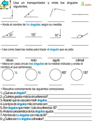 los ángulos
Usa un transportador y mide los ángulos
siguientes.

á

ngulos

• Anota el nombre de los ángulos según su medida.

• Usa como base las rectas para trazar el ángulo que se pide.

obtuso

recto

agudo

colineal

• Marca en cada círculo los ángulos de la medida indicada y anota el
nombre al que pertenecen.

¼

¾

180°

130°

• Resuelve correctamente las siguientes correcciones.

1.-¿Q es un ángulo? _______________________________________________
ué
2.-¿Cuántos grados m la circunferencia? _______________________________
ide
3.-Aparato que se usa para m ángulos ________________________________
edir
4.-Los tipos de ángulos m com
ás unes son: ________________________________
5.-Son ángulos que m ¼de circunferencia, 90° _________________________
iden
6.-Anota la característica de los ángulos agudos ___________________________
7.-Nom de los ángulos con m de 90° ________________________________
bre
ás
8.-¿Cuáles son los ángulos colineales? ___________________________________

 