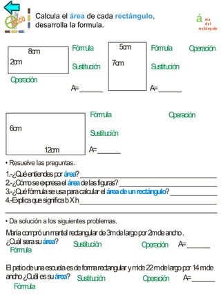 á

Calcula área
el área derectángulo
cada rectángulo,
desarrolla la formula.

5cm

Fórm
ula

8cm
2cm

Sustitución

Operación

7cm

A= _______
Fórm
ula

6cm

re a
del
re ctá ng ulo

Fórm
ula

Operación

Sustitución
A= _______
Operación

Sustitución
12cm

A= _______

• Resuelve las preguntas.

1.-¿Qué entiendes por área? ___________________________________________
2.-¿Cóm se expresa el área de las figuras? _______________________________
o
3.-¿Qué fórmula se usa para calcular el área de un rectángulo? _______________
4.-Explica que significa b X h ___________________________________________
___________________________________________________________________
• Da solución a los siguientes problemas.

M com un mantel rectangular de 3mde largo por 2mde ancho .
aría pró
¿Cuál sera su área?
Sustitución
Operación A= _______
Fórm
ula
El patio de una escuela es de form rectangular y mide 22 mde largo por 14 mde
a
ancho ¿Cuál es su área? Sustitución
A= _______
Operación
Fórm
ula

 