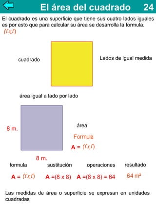 El área del cuadrado

24

El cuadrado es una superficie que tiene sus cuatro lados iguales
es por esto que para calcular su área se desarrolla la formula.

Lados de igual medida

cuadrado

área igual a lado por lado

área

8 m.

A=
8 m.
formula

A=

sustitución

operaciones

resultado

A =(8 x 8) A =(8 x 8) = 64

Las medidas de área o superficie se expresan en unidades
cuadradas

 