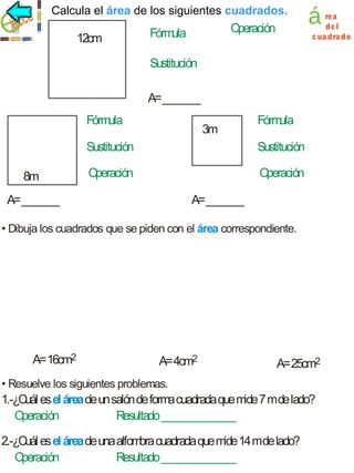 cuadrados
Calcula elárea de los siguientes cuadrados.
área

12cm

O
peración

Fórm
ula

á

rea
de l
c ua dra do

Sustitución
A= _______
Fórmula

3m

Fórm
ula

Sustitución
8m

Sustitución

O
peración

O
peración

A= _______

A= _______

• Dibuja los cuadrados que se piden con el área correspondiente.

A= 16cm2

A= 4cm2

A= 25cm2

• Resuelve los siguientes problemas.

1.-¿Cuál es el área de un salón de forma cuadrada que mide 7 mde lado?
O
peración
Resultado ______________
2.-¿Cuál es el área de una alfom cuadrada que m 14 mde lado?
bra
ide
O
peración
Resultado ______________

 