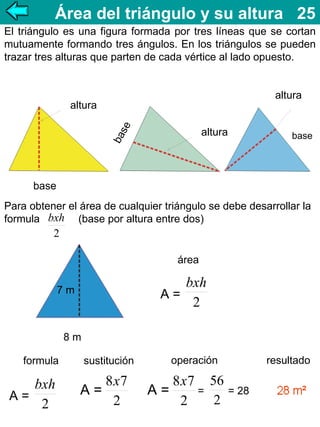 Área del triángulo y su altura 25
El triángulo es una figura formada por tres líneas que se cortan
mutuamente formando tres ángulos. En los triángulos se pueden
trazar tres alturas que parten de cada vértice al lado opuesto.
altura
ba
se

altura
altura

base

base
Para obtener el área de cualquier triángulo se debe desarrollar la
formula bxh (base por altura entre dos)

2
área

bxh
A=
2

7m

8m
formula

bxh
A=
2

sustitución

8x7
A=
2

operación

8x7 56
=
= 28
A=
2
2

resultado

 
