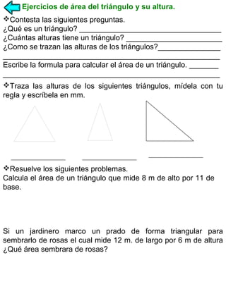 Ejercicios de área del triángulo y su altura.
Contesta las siguientes preguntas.
¿Qué es un triángulo? __________________________________
¿Cuántas alturas tiene un triángulo? _______________________
¿Como se trazan las alturas de los triángulos?_______________
____________________________________________________
Escribe la formula para calcular el área de un triángulo. _______
____________________________________________________
Traza las alturas de los siguientes triángulos, mídela con tu
regla y escríbela en mm.

Resuelve los siguientes problemas.
Calcula el área de un triángulo que mide 8 m de alto por 11 de
base.

Si un jardinero marco un prado de forma triangular para
sembrarlo de rosas el cual mide 12 m. de largo por 6 m de altura
¿Qué área sembrara de rosas?

 
