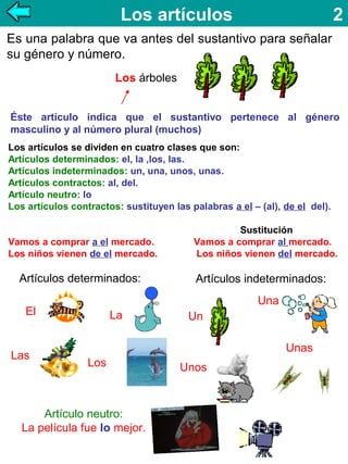 Los artículos

2

Es una palabra que va antes del sustantivo para señalar
su género y número.
Los árboles
Éste artículo indica que el sustantivo pertenece al género
masculino y al número plural (muchos)
Los artículos se dividen en cuatro clases que son:
Artículos determinados: el, la ,los, las.
Artículos indeterminados: un, una, unos, unas.
Artículos contractos: al, del.
Artículo neutro: lo
Los artículos contractos: sustituyen las palabras a el – (al), de el del).

Vamos a comprar a el mercado.
Los niños vienen de el mercado.

Artículos determinados:

Artículos indeterminados:
Una

El

Las

Sustitución
Vamos a comprar al mercado.
Los niños vienen del mercado.

La

Un
Unas

Los

Artículo neutro:
La película fue lo mejor.

Unos

 