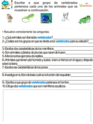 vertebrados
Escribe a que grupo de vertebrados
pertenece cada uno de los animales que se
muestran a continuación.

v

los
e rte bra dos

• Resuelve correctamente las preguntas.

1.-¿Q anim son llam
ué
ales
ados vertebrados? _____________________________
2.-¿Cuáles son los grupos en que se divide a los vertebrados para su estudio?___
___________________________________________________________________
3.-Escribe dos características de los m íferos ____________________________
am
4.-Son anim cubiertos de plum que nacen de huevo ____________________
ales
as
5.-M
enciona tres ejem de reptiles ____________________________________
plos
6.-Anim que tienen piel húm y suave, viven un tiem en el agua y después
ales
eda
po
sobre la tierra_______________________________________________________
7.-Escribe las características de los peces. _______________________________
__________________________________________________________________
8.-Investiga en tu libro de texto cuál es la función del esqueleto ________________
__________________________________________________________________
9.- Escribe a que grupo de vertebrados pertenece el hom _________________
bre
10.-Dibuja dos vertebrados que son m íferos acuáticos.
am

 