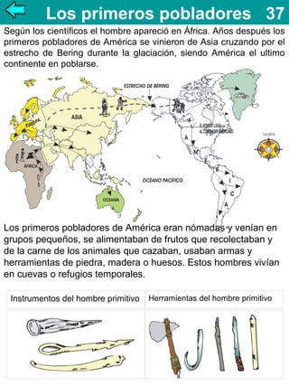 Los primeros pobladores 37
Según los científicos el hombre apareció en África. Años después los
primeros pobladores de América se vinieron de Asia cruzando por el
estrecho de Bering durante la glaciación, siendo América el ultimo
continente en poblarse.

Los primeros pobladores de América eran nómadas y venían en
grupos pequeños, se alimentaban de frutos que recolectaban y
de la carne de los animales que cazaban, usaban armas y
herramientas de piedra, madera o huesos. Estos hombres vivían
en cuevas o refugios temporales.
Instrumentos del hombre primitivo

Herramientas del hombre primitivo

 