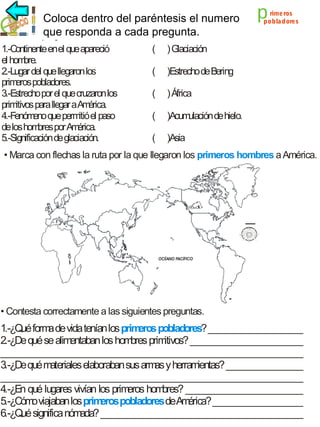 Coloca dentro del paréntesis el numero
que responda a cada pregunta.
1.-Continente enel que apareció
el hom
bre.
2.-Lugar del que llegaron los
prim pobladores.
eros
3.-Estrecho por el que cruzaron los
prim
itivos para llegar a Am
érica.
4.-Fenóm que perm el paso
eno
itió
de los hom por Am
bres
érica.
5.-Significación de glaciación.

(

)Estrecho de Bering

(

) África

(

)Acum
ulación de hielo.

(

rime ros
pobla dores

) Glaciación

(

p

)Asia

• Marca con flechas la ruta por la que llegaron los primeros hombres a América.

• Contesta correctamente a las siguientes preguntas.

1.-¿Q form de vida tenían los prim
ué
a
eros pobladores? _____________________
2.-¿De qué se alim
entaban los hom prim
bres
itivos? _________________________
___________________________________________________________________
3.-¿De qué m
ateriales elaboraban sus arm y herram
as
ientas? _________________
___________________________________________________________________
4.-¿En qué lugares vivían los prim
eros hom
bres? __________________________
5.-¿Cóm viajaban los prim
o
eros pobladores deAm
érica? ____________________
6.-¿Q significa nóm
ué
ada? _____________________________________________

 