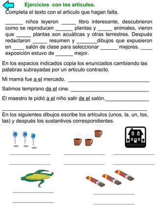 Ejercicios con los artículos.
Completa el texto con el articulo que hagan falta.
______ niños leyeron _____ libro interesante, descubrieron
como se reproducen ______ plantas y _____ animales, vieron
que _____ plantas son acuáticas y otras terrestres. Después
redactaron _____ resumen y _______dibujos que expusieron
en ____ salón de clase para seleccionar ______ mejores. ____
exposición estuvo de ______ mejor.
En los espacios indicados copia los enunciados cambiando las
palabras subrayadas por un articulo contracto.
Mi mamá fue a el mercado. ____________________________
Salimos temprano de el cine. ___________________________
El maestro le pidió a el niño salir de el salón._______________
__________________________________________________
En los siguientes dibujos escribe los artículos (unos, la, un, los,
las) y después los sustantivos correspondientes.

 