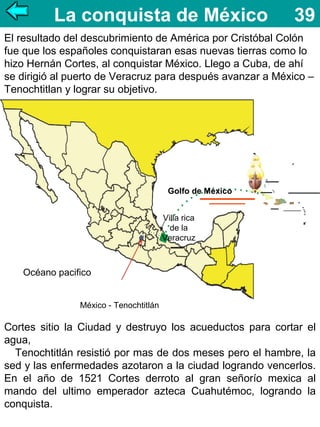 La conquista de México

39

El resultado del descubrimiento de América por Cristóbal Colón
fue que los españoles conquistaran esas nuevas tierras como lo
hizo Hernán Cortes, al conquistar México. Llego a Cuba, de ahí
se dirigió al puerto de Veracruz para después avanzar a México –
Tenochtitlan y lograr su objetivo.

Golfo de México
Villa rica
de la
Veracruz

Océano pacifico
México - Tenochtitlán

Cortes sitio la Ciudad y destruyo los acueductos para cortar el
agua,
Tenochtitlán resistió por mas de dos meses pero el hambre, la
sed y las enfermedades azotaron a la ciudad logrando vencerlos.
En el año de 1521 Cortes derroto al gran señorío mexica al
mando del ultimo emperador azteca Cuahutémoc, logrando la
conquista.

 