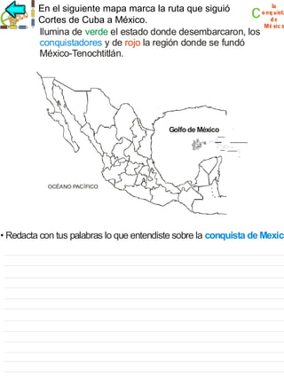 c

la
En el siguiente mapa marca la ruta que siguió
o nq uista
de
Cortes de Cuba a México.
Mé xic o
Ilumina de verde el estado donde desembarcaron, los
conquistadores y de rojo la región donde se fundó
México-Tenochtitlán.

Golfo de México

OCÉANO PACÍFICO

• Redacta con tus palabras lo que entendiste sobre la conquista de Mexico

 
