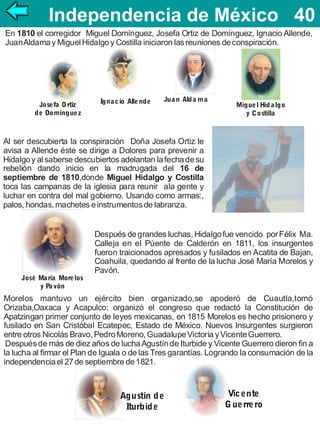 Independencia de México 40
40
En 1810 el corregidor Miguel Domínguez, Josefa Ortiz de Domínguez, Ignacio Allende,
Juan Aldama y Miguel Hidalgo y Costilla iniciaron las reuniones de conspiración.

Josefa O rtíz
de Domíngue z

Igna c io Alle nde

Jua n Ald a m a

Migue l Hid a lgo
y Costilla

Al ser descubierta la conspiración Doña Josefa Ortiz le
avisa a Allende éste se dirige a Dolores para prevenir a
Hidalgo y al saberse descubiertos adelantan la fecha de su
rebelión dando inicio en la madrugada del 16 de
septiembre de 1810,donde Miguel Hidalgo y Costilla
toca las campanas de la iglesia para reunir ala gente y
luchar en contra del mal gobierno. Usando como armas:,
palos, hondas, machetes e instrumentos de labranza.

José Ma ría More los
y Pa vón

Después de grandes luchas, Hidalgo fue vencido por Félix Ma.
Calleja en el Púente de Calderón en 1811, los insurgentes
fueron traicionados apresados y fusilados en Acatita de Bajan,
Coahuila, quedando al frente de la lucha José María Morelos y
Pavón.

Morelos mantuvo un ejército bien organizado,se apoderó de Cuautla,tomó
Orizaba,Oaxaca y Acapulco; organizó el congreso que redactó la Constitución de
Apatzingan primer conjunto de leyes mexicanas, en 1815 Morelos es hecho prisionero y
fusilado en San Cristóbal Ecatepec, Estado de México. Nuevos Insurgentes surgieron
entre otros Nicolás Bravo, Pedro Moreno, Guadalupe Victoria y Vicente Guerrero.
Después de más de diez años de lucha Agustín de Iturbide y Vicente Guerrero dieron fin a
la lucha al firmar el Plan de Iguala o de las Tres garantías. Logrando la consumación de la
independencia el 27 de septiembre de 1821.

Agustín d e
Iturbid e

Vic ente
G ue rre ro

 