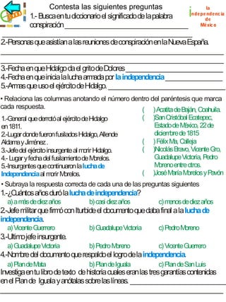 Contesta las siguientes preguntas
la
ndepe ndenc ia
ec i
jrico 1.- Busca en tu diccionario el significado de la palabra
de
Méxic o
conspiración _____________________________________
_________________________________________________________
2.-Personas que asistían a las reuniones de conspiración en la Nueva España.
___________________________________________________________________
___________________________________________________________________
3.-Fecha en que Hidalgo da el grito de Dolores _____________________________
4.-Fecha en que inicia la lucha arm por la independencia _________________
ada
5.-Arm que uso el ejército de Hidalgo. ___________________________________
as

i

• Relaciona las columnas anotando el número dentro del paréntesis que marca
cada respuesta.
( ) Acatita de Baján, Coahuila.
( )San Cristóbal Ecatepec,
1.-General que derrotó al ejército de Hidalgo
Estado de M
éxico, 22 de
en 1811.
diciem de 1815
bre
2.-Lugar donde fueron fusilados Hidalgo, Allende
( ) Félix Ma, C
alleja
Aldama y Jim
énez .
( )Nicolás Bravo, Vicente Gro,
3.-Jefe del ejército insurgente al morir Hidalgo.
Guadalupe Victoria, Pedro
4.- Lugar y fecha del fusilamiento de M
orelos.
M
oreno entre otros.
5.-Insurgentes que continuaron la lucha de
( )José M M
aría orelos y Pavón
Independencia al m M
orir orelos.
• Subraya la respuesta correcta de cada una de las preguntas siguientes

1.-¿C
uántos años duró la lucha de independencia?
a) a m de diez años
ás

b) casi diez años

c) m
enos de diez años

2.-Jefe m que firm con Iturbide el docum que daba final a la lucha de
ilitar
ó
ento
independencia.
a) Vicente Guerrero

b) Guadalupe Victoria

c) Pedro Moreno

b) Pedro M
oreno

c) Vicente Guerrero

3.-Ultim jefe insurgente.
o
a) Guadalupe Victoria

4.-Nom del docum que respaldo el logro de la independencia.
bre
ento
a) Plan de Mata

b) Plan de Iguala

c) Plan de San Luis

Investiga en tu libro de texto de historia cuales eran las tres garantías contenidas
en el Plan de Iguala y anótalas sobre las líneas. _____________________________
___________________________________________________________________

 