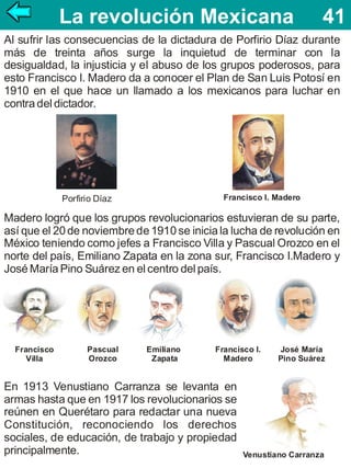 La revolución Mexicana 41
41
Al sufrir las consecuencias de la dictadura de Porfirio Díaz durante
más de treinta años surge la inquietud de terminar con la
desigualdad, la injusticia y el abuso de los grupos poderosos, para
esto Francisco I. Madero da a conocer el Plan de San Luis Potosí en
1910 en el que hace un llamado a los mexicanos para luchar en
contra del dictador.

Francisco I. Madero

Porfirio Díaz

Madero logró que los grupos revolucionarios estuvieran de su parte,
así que el 20 de noviembre de 1910 se inicia la lucha de revolución en
México teniendo como jefes a Francisco Villa y Pascual Orozco en el
norte del país, Emiliano Zapata en la zona sur, Francisco I.Madero y
José María Pino Suárez en el centro del país.

Francisco
Villa

Pascual
Orozco

Emiliano
Zapata

Francisco I.
Madero

En 1913 Venustiano Carranza se levanta en
armas hasta que en 1917 los revolucionarios se
reúnen en Querétaro para redactar una nueva
Constitución, reconociendo los derechos
sociales, de educación, de trabajo y propiedad
principalmente.

José María
Pino Suárez

Venustiano Carranza

 