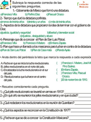 Subraya la respuesta correcta de las
siguientes preguntas.

r

la
e voluc ión
Mexic a na

1.- G
obernante de M
éxico que form una dictadura.
ó
a)Francisco Villa

b) Porfirio Díaz

c)Pascual Orozco

2.- Tiem que duró la dictadura porfirista.
po
a)m
enos de treinta años b)treinta y un años c) m de treinta años.
ás

3.- Aspectos de la dictadura que propiciaron la idea de term con el gobierno de
inar
D
íaz.
a)justicia, igualdad y seguridad
b)libertad y bienestar social
c)injusticia , desigualdad y abuso

4.-Personaje que dio a conocer el Plan de San Luis Potosí.
a)Francisco Villa

b) Francisco I.M
adero c)Em
iliano Zapata

5.-Plan que hace un llam a los m
ado
exicanos para luchar en contra de la dictadura.
a)Plan de San Luis Potosí

b)Plan de Casa m
ata

c)Plande A
yala

• Anota dentro del paréntesis la letra que marca la respuesta a cada expresión
A.-Fecha en que se inicia la lucha revolucionaria.
B.-Jefes revolucionarios en el norte del país.
C.-Encabezaba la lucha revolucionaria en el sur
del país.
D.- Revolucionarios que lucharon en el centro
del país.

(
(
(
(

) Francisco I. M
adero, José M
a
Pino Suárez.
)Em
iliano Zapata .
) Francisco V Pascual
illa,
Orozco.
)20 de noviem de 1910.
bre

• Resuelve correctamente cada pregunta.

1.-¿Qué jefe revolucionario se levantó en arm en 1913? ____________________
as
2.-¿En qué año se reunieron los jefes revolucionarios y en que ciudad? __________
___________________________________________________________________
3.-¿Qué redactaron los revolucionarios en la reunión de Querétaro? ____________
___________________________________________________________________
4.-¿Qué los aspectos se reconocen en la Constitución de 1917? _______________
___________________________________________________________________
5.-¿Fecha en que se dio a conocer la Constitución M
exicana? _________________

 