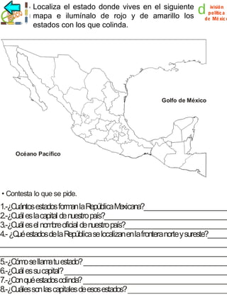 Localiza el estado donde vives en el siguiente
mapa e ilumínalo de rojo y de amarillo los
estados con los que colinda.

d

ivisión
polític a
de Mé xic o

Golfo de México

Océano Pacífico

• Contesta lo que se pide.

1.-¿Cuántos estados form la R
an epública Mexicana?_________________________
2.-¿Cuál es la capital de nuestro país?_____________________________________
3.-¿Cuál es el nombre oficial de nuestro país?_______________________________
4.- ¿Q estados de la República se localizan en la frontera norte y sureste?______
ué
___________________________________________________________________
___________________________________________________________________
5.-¿Cóm se llam tu estado? ___________________________________________
o
a
6.-¿Cuál es su capital? ________________________________________________
7.-¿Con qué estados colinda? ___________________________________________
8.-¿Cuáles son las capitales de esos estados? ______________________________

 