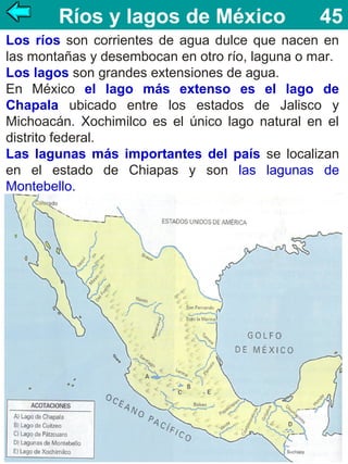 Ríos y lagos de México

45

Los ríos son corrientes de agua dulce que nacen en
las montañas y desembocan en otro río, laguna o mar.
Los lagos son grandes extensiones de agua.
En México el lago más extenso es el lago de
Chapala ubicado entre los estados de Jalisco y
Michoacán. Xochimilco es el único lago natural en el
distrito federal.
Las lagunas más importantes del país se localizan
en el estado de Chiapas y son las lagunas de
Montebello.

 