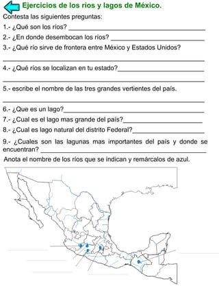 Ejercicios de los ríos y lagos de México.
Contesta las siguientes preguntas:
1.- ¿Qué son los ríos? ______________________________________
2.- ¿En donde desembocan los ríos? __________________________
3.- ¿Qué río sirve de frontera entre México y Estados Unidos?
________________________________________________________
4.- ¿Qué ríos se localizan en tu estado?________________________
________________________________________________________
5.- escribe el nombre de las tres grandes vertientes del país.
________________________________________________________
6.- ¿Que es un lago?_______________________________________
7.- ¿Cual es el lago mas grande del país?______________________
8.- ¿Cual es lago natural del distrito Federal?____________________
9.- ¿Cuales son las lagunas mas importantes del país y donde se
encuentran? ______________________________________________
Anota el nombre de los ríos que se indican y remárcalos de azul.

 