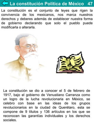 La constitución Política de México 47
La constitución es el conjunto de leyes que rigen la
convivencia de los mexicanos, nos marca nuestros
derechos y deberes además de establecer nuestra forma
de gobierno declarando que solo el pueblo puede
modificarla o alterarla.

La constitución se dio a conocer el 5 de febrero de
1917, bajo el gobierno de Venustiano Carranza como
un logro de la lucha revolucionaria en México, se
celebro con base en las ideas de los grupos
revolucionarios en la ciudad de Querétaro, esta se
compone de 9 títulos y 136 artículos en los que se
reconocen las garantías individuales y los derechos
sociales.

 