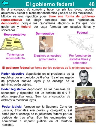 El gobierno federal

48

Es el encargado de cumplir y hacer cumplir las leyes, respetar
acuerdos y cuidar el bienestar económico y social de los mexicanos.
México es una republica pues tiene una forma de gobierno
representativo por elegir personas que nos representen,
democrático porque los ciudadanos elegimos a los que nos
gobiernan y federal por estar formada por estados libres y
soberanos.
Federal
Democrático
Representativa

Tenemos un
representante

Elegimos a nuestros
gobernantes

Por formarse de
estados libres y
soberanos

El gobierno federal se forma por los poderes de la unión que son:
Poder ejecutivo depositado en el presidente de la
republica por un periodo de 6 años. Es el encargado
de proponer nuevas leyes y se encarga de la
administración publica.
Poder legislativo depositado en las cámaras de
senadores y diputados por un periodo de 6 y 3
años respectivamente. Son los encargados de
elaborar o modificar leyes.
Poder judicial formado por la Suprema Corte de
Justicia, tribunales electorales y colegiados, así
como por el consejo de la judicatura federal por un
periodo de tres años. Son los encargados de
administrar e impartir justicia en el territorio
nacional.

 