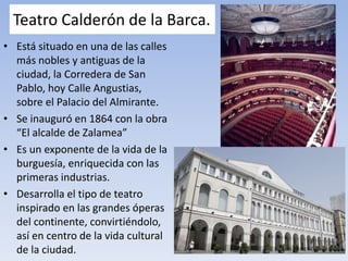 Teatro Calderón de la Barca.
• Está situado en una de las calles
más nobles y antiguas de la
ciudad, la Corredera de San
Pablo, hoy Calle Angustias,
sobre el Palacio del Almirante.
• Se inauguró en 1864 con la obra
“El alcalde de Zalamea”
• Es un exponente de la vida de la
burguesía, enriquecida con las
primeras industrias.
• Desarrolla el tipo de teatro
inspirado en las grandes óperas
del continente, convirtiéndolo,
así en centro de la vida cultural
de la ciudad.
 