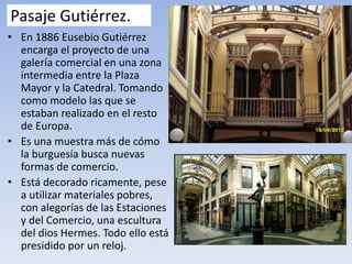 Pasaje Gutiérrez.
• En 1886 Eusebio Gutiérrez
encarga el proyecto de una
galería comercial en una zona
intermedia entre la Plaza
Mayor y la Catedral. Tomando
como modelo las que se
estaban realizado en el resto
de Europa.
• Es una muestra más de cómo
la burguesía busca nuevas
formas de comercio.
• Está decorado ricamente, pese
a utilizar materiales pobres,
con alegorías de las Estaciones
y del Comercio, una escultura
del dios Hermes. Todo ello está
presidido por un reloj.
 