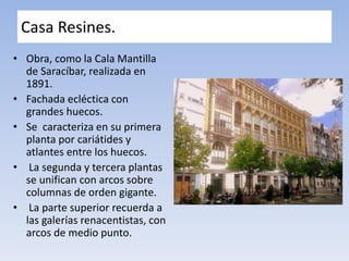 Casa Resines.
• Obra, como la Cala Mantilla
de Saracíbar, realizada en
1891.
• Fachada ecléctica con
grandes huecos.
• Se caracteriza en su primera
planta por cariátides y
atlantes entre los huecos.
• La segunda y tercera plantas
se unifican con arcos sobre
columnas de orden gigante.
• La parte superior recuerda a
las galerías renacentistas, con
arcos de medio punto.
 