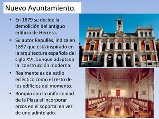 Nuevo Ayuntamiento.
• En 1879 se decide la
demolición del antiguo
edificio de Herrera.
• Su autor Repullés, indica en
1897 que está inspirado en
la arquitectura española del
siglo XVI, aunque adaptada
la construcción moderna.
• Realmente es de estilo
ecléctico como el resto de
los edificios del momento.
• Rompió con la uniformidad
de la Plaza al incorporar
arcos en el soportal en vez
de uno adintelado.
 