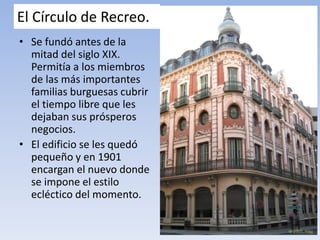 El Círculo de Recreo.
• Se fundó antes de la
mitad del siglo XIX.
Permitía a los miembros
de las más importantes
familias burguesas cubrir
el tiempo libre que les
dejaban sus prósperos
negocios.
• El edificio se les quedó
pequeño y en 1901
encargan el nuevo donde
se impone el estilo
ecléctico del momento.
 