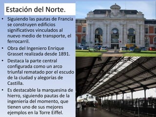 Estación del Norte.
• Siguiendo las pautas de Francia
se construyen edificios
significativos vinculados al
nuevo medio de transporte, el
ferrocarril.
• Obra del Ingeniero Enrique
Grasset realizada desde 1891.
• Destaca la parte central
configurada como un arco
triunfal rematado por el escudo
de la ciudad y alegorías de
Castilla.
• Es destacable la marquesina de
hierro, siguiendo pautas de la
ingeniería del momento, que
tienen uno de sus mejores
ejemplos en la Torre Eiffel.
 