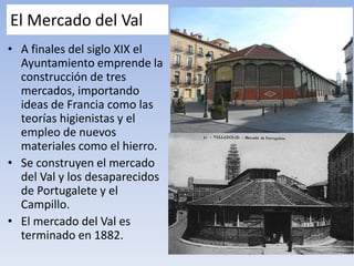 El Mercado del Val
• A finales del siglo XIX el
Ayuntamiento emprende la
construcción de tres
mercados, importando
ideas de Francia como las
teorías higienistas y el
empleo de nuevos
materiales como el hierro.
• Se construyen el mercado
del Val y los desaparecidos
de Portugalete y el
Campillo.
• El mercado del Val es
terminado en 1882.
 