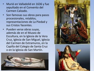 • Murió en Valladolid en 1636 y fue
sepultado en el Convento del
Carmen Calzado.
• Son famosas sus obras para pasos
procesionales, retablos,
representaciones de La Piedad y
sus Cristos Yacentes.
• Pueden verse obras suyas,
además de en el Museo de
Escultura, en la Iglesia de la Vera
Cruz, Iglesia de San Miguel, Iglesia
del Carmen de Extramuros, en la
Capilla del Colegio de Santa Cruz
o en la Iglesia de San Martín.
 