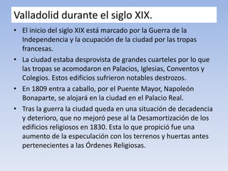 Valladolid durante el siglo XIX.
• El inicio del siglo XIX está marcado por la Guerra de la
Independencia y la ocupación de la ciudad por las tropas
francesas.
• La ciudad estaba desprovista de grandes cuarteles por lo que
las tropas se acomodaron en Palacios, Iglesias, Conventos y
Colegios. Estos edificios sufrieron notables destrozos.
• En 1809 entra a caballo, por el Puente Mayor, Napoleón
Bonaparte, se alojará en la ciudad en el Palacio Real.
• Tras la guerra la ciudad queda en una situación de decadencia
y deterioro, que no mejoró pese al la Desamortización de los
edificios religiosos en 1830. Esta lo que propició fue una
aumento de la especulación con los terrenos y huertas antes
pertenecientes a las Órdenes Religiosas.
 