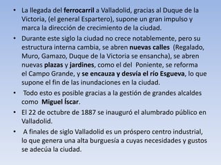 • La llegada del ferrocarril a Valladolid, gracias al Duque de la
Victoria, (el general Espartero), supone un gran impulso y
marca la dirección de crecimiento de la ciudad.
• Durante este siglo la ciudad no crece notablemente, pero su
estructura interna cambia, se abren nuevas calles (Regalado,
Muro, Gamazo, Duque de la Victoria se ensancha), se abren
nuevas plazas y jardines, como el del Poniente, se reforma
el Campo Grande, y se encauza y desvía el río Esgueva, lo que
supone el fin de las inundaciones en la ciudad.
• Todo esto es posible gracias a la gestión de grandes alcaldes
como Miguel Íscar.
• El 22 de octubre de 1887 se inauguró el alumbrado público en
Valladolid.
• A finales de siglo Valladolid es un próspero centro industrial,
lo que genera una alta burguesía a cuyas necesidades y gustos
se adecúa la ciudad.
 