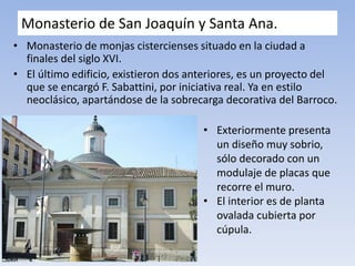 Monasterio de San Joaquín y Santa Ana.
• Monasterio de monjas cistercienses situado en la ciudad a
finales del siglo XVI.
• El último edificio, existieron dos anteriores, es un proyecto del
que se encargó F. Sabattini, por iniciativa real. Ya en estilo
neoclásico, apartándose de la sobrecarga decorativa del Barroco.
• Exteriormente presenta
un diseño muy sobrio,
sólo decorado con un
modulaje de placas que
recorre el muro.
• El interior es de planta
ovalada cubierta por
cúpula.
 