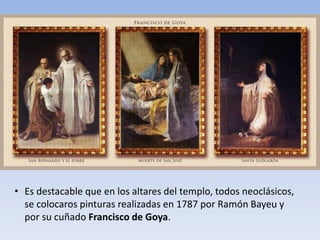 • Es destacable que en los altares del templo, todos neoclásicos,
se colocaros pinturas realizadas en 1787 por Ramón Bayeu y
por su cuñado Francisco de Goya.
 