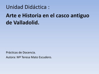 Unidad Didáctica :
Arte e Historia en el casco antiguo
de Valladolid.
Prácticas de Docencia.
Autora: Mª Teresa Mato Escudero.
 