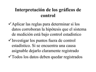 Interpretación de los gráficos de
control
Aplicar las reglas para determinar si los
datos corroboran la hipótesis que el sistema
de medición está bajo control estadístico
Investigar los puntos fuera de control
estadístico. Si se encuentra una causa
asignable dejarlo claramente registrado
Todos los datos deben quedar registrados
 