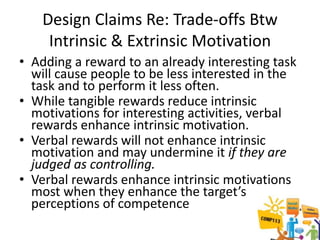 Design Claims Re: Trade-offs Btw
     Intrinsic & Extrinsic Motivation
• Adding a reward to an already interesting task
  will cause people to be less interested in the
  task and to perform it less often.
• While tangible rewards reduce intrinsic
  motivations for interesting activities, verbal
  rewards enhance intrinsic motivation.
• Verbal rewards will not enhance intrinsic
  motivation and may undermine it if they are
  judged as controlling.
• Verbal rewards enhance intrinsic motivations
  most when they enhance the target’s
  perceptions of competence
 